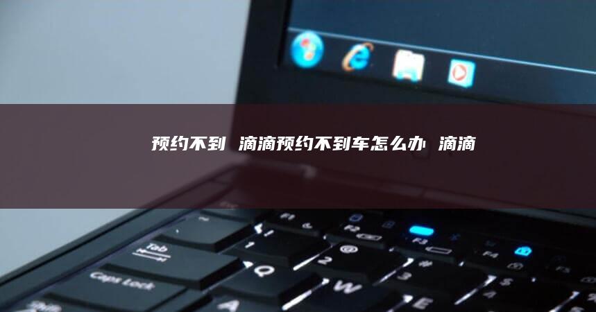 预约不到滴滴预约不到车怎么办滴滴